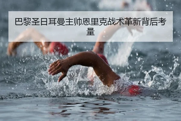 巴黎圣日耳曼主帅恩里克战术革新背后考量